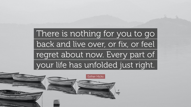 Esther Hicks Quote: “There is nothing for you to go back and live over, or fix, or feel regret about now. Every part of your life has unfolded just right.”
