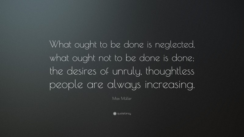 Max Müller Quote: “What ought to be done is neglected, what ought not to be done is done; the desires of unruly, thoughtless people are always increasing.”
