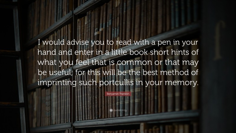 Benjamin Franklin Quote: “I would advise you to read with a pen in your hand and enter in a little book short hints of what you feel that is common or that may be useful; for this will be the best method of imprinting such portcullis in your memory.”