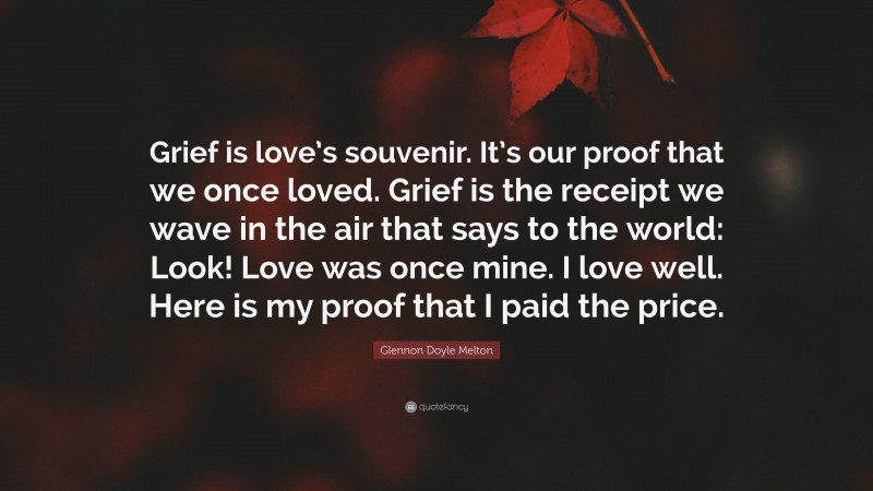 Glennon Doyle Melton Quote: “Grief is love’s souvenir. It’s our proof that we once loved. Grief is the receipt we wave in the air that says to the world: Look! Love was once mine. I love well. Here is my proof that I paid the price.”