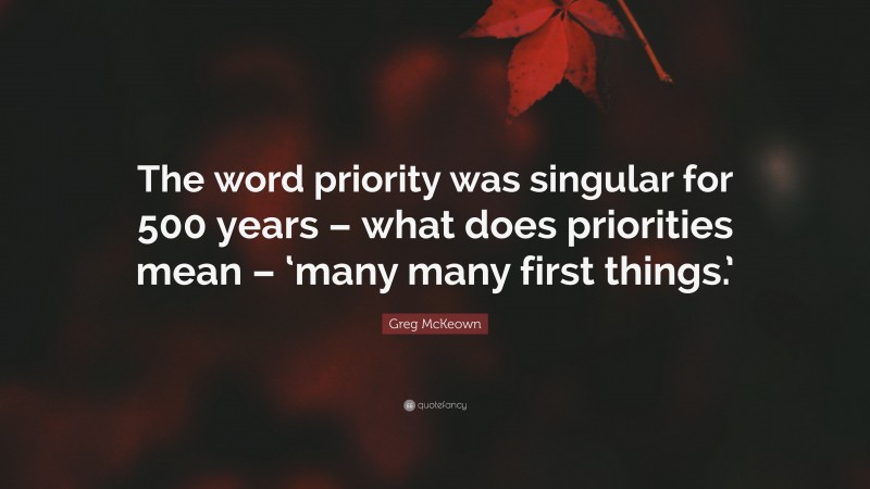 Greg McKeown Quote: “The word priority was singular for 500 years – what does priorities mean – ‘many many first things.’”