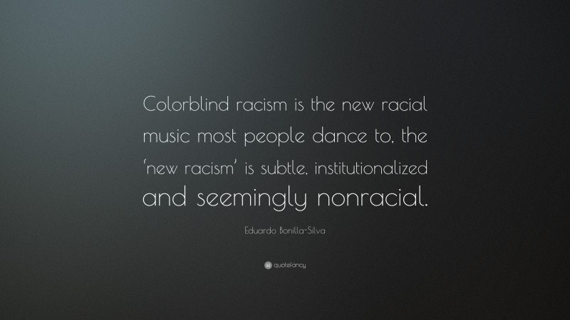Eduardo Bonilla-Silva Quote: “Colorblind racism is the new racial music most people dance to, the ‘new racism’ is subtle, institutionalized and seemingly nonracial.”