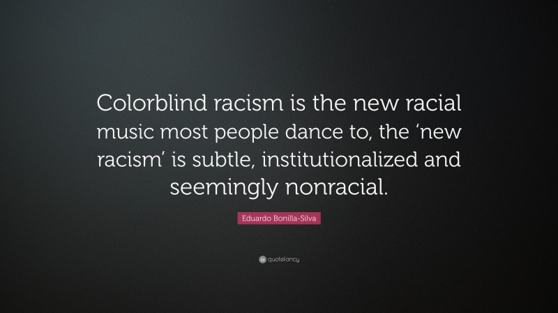 Eduardo Bonilla-Silva Quote: “Colorblind racism is the new racial music most people dance to, the ‘new racism’ is subtle, institutionalized and seemingly nonracial.”