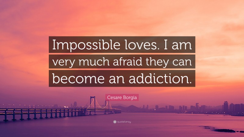 Cesare Borgia Quote: “Impossible loves. I am very much afraid they can become an addiction.”
