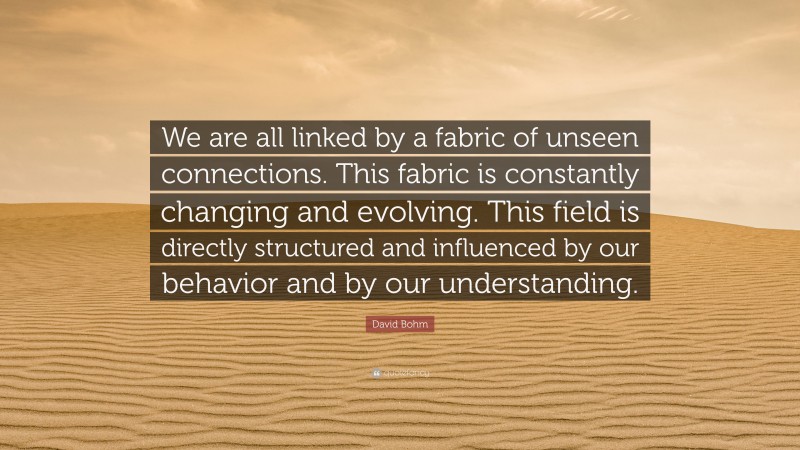 David Bohm Quote: “We are all linked by a fabric of unseen connections. This fabric is constantly changing and evolving. This field is directly structured and influenced by our behavior and by our understanding.”