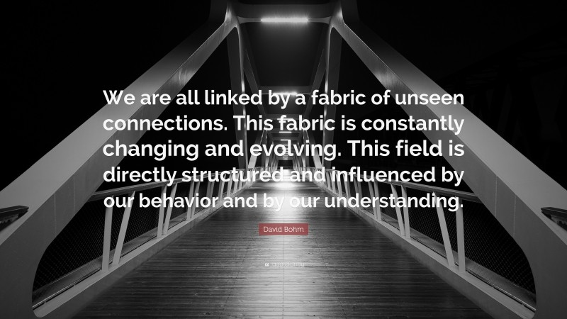 David Bohm Quote: “We are all linked by a fabric of unseen connections. This fabric is constantly changing and evolving. This field is directly structured and influenced by our behavior and by our understanding.”