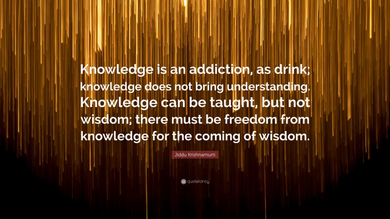 Jiddu Krishnamurti Quote: “Knowledge is an addiction, as drink; knowledge does not bring understanding. Knowledge can be taught, but not wisdom; there must be freedom from knowledge for the coming of wisdom.”