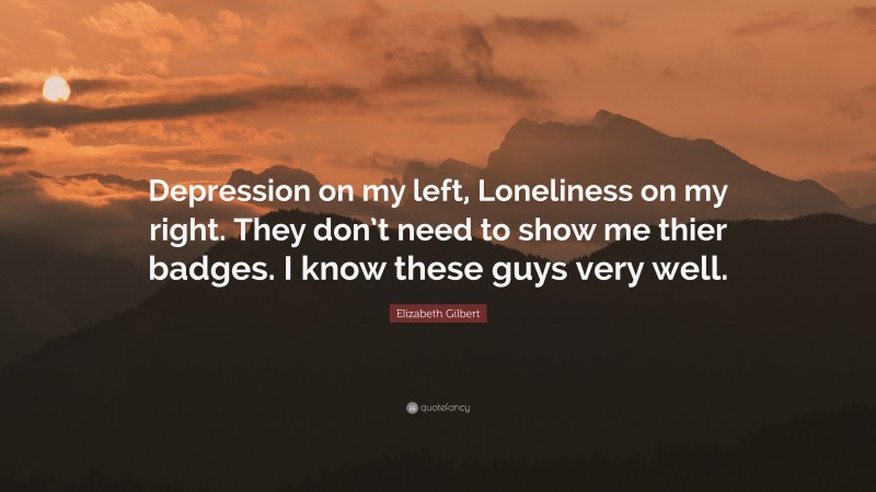 Elizabeth Gilbert Quote: “Depression on my left, Loneliness on my right. They don’t need to show me thier badges. I know these guys very well.”