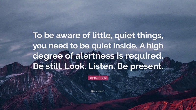 Eckhart Tolle Quote: “To be aware of little, quiet things, you need to be quiet inside. A high degree of alertness is required. Be still. Look. Listen. Be present.”