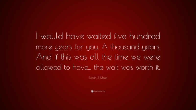 Sarah J. Maas Quote: “I would have waited five hundred more years for you. A thousand years. And if this was all the time we were allowed to have... the wait was worth it.”