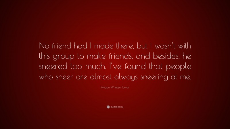 Megan Whalen Turner Quote: “No friend had I made there, but I wasn’t with this group to make friends, and besides, he sneered too much. I’ve found that people who sneer are almost always sneering at me.”