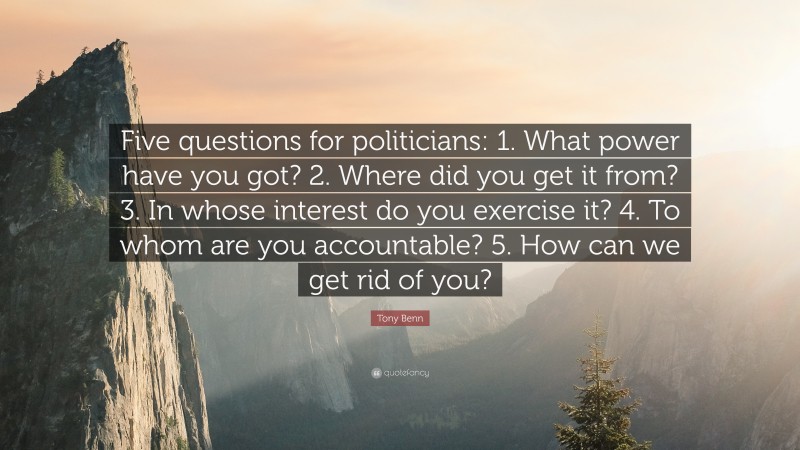 Tony Benn Quote: “Five questions for politicians: 1. What power have you got? 2. Where did you get it from? 3. In whose interest do you exercise it? 4. To whom are you accountable? 5. How can we get rid of you?”