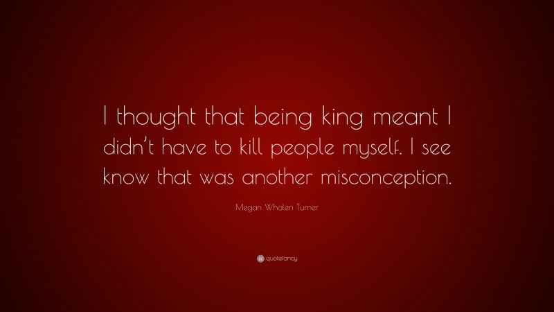 Megan Whalen Turner Quote: “I thought that being king meant I didn’t have to kill people myself. I see know that was another misconception.”