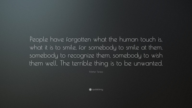 Mother Teresa Quote: “People have forgotten what the human touch is, what it is to smile, for somebody to smile at them, somebody to recognize them, somebody to wish them well. The terrible thing is to be unwanted.”