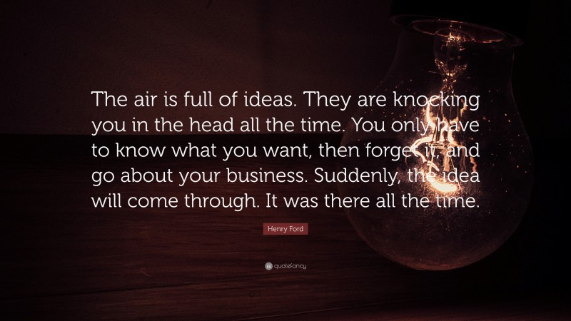 Henry Ford Quote: “The air is full of ideas. They are knocking you in the head all the time. You only have to know what you want, then forget it, and go about your business. Suddenly, the idea will come through. It was there all the time.”