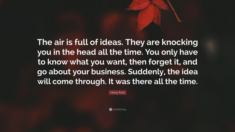 Henry Ford Quote: “The air is full of ideas. They are knocking you in the head all the time. You only have to know what you want, then forget it, and go about your business. Suddenly, the idea will come through. It was there all the time.”