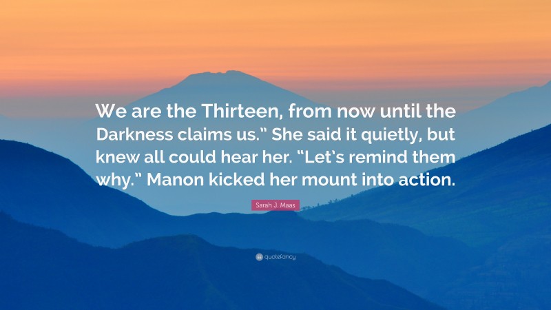 Sarah J. Maas Quote: “We are the Thirteen, from now until the Darkness claims us.” She said it quietly, but knew all could hear her. “Let’s remind them why.” Manon kicked her mount into action.”