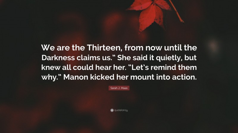 Sarah J. Maas Quote: “We are the Thirteen, from now until the Darkness claims us.” She said it quietly, but knew all could hear her. “Let’s remind them why.” Manon kicked her mount into action.”