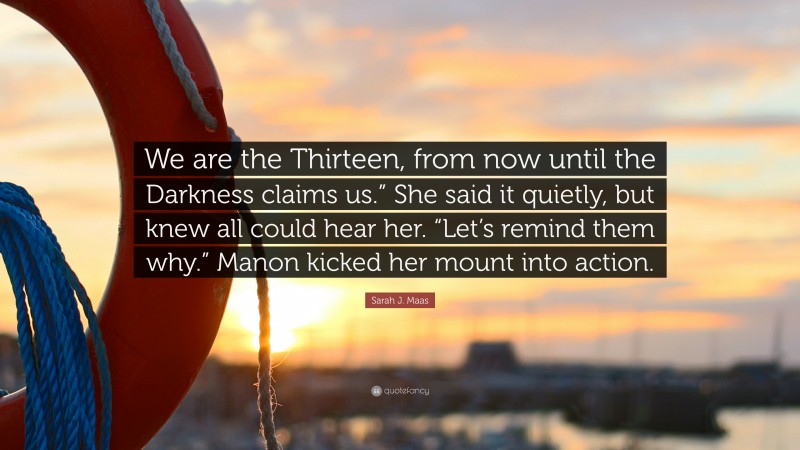 Sarah J. Maas Quote: “We are the Thirteen, from now until the Darkness claims us.” She said it quietly, but knew all could hear her. “Let’s remind them why.” Manon kicked her mount into action.”