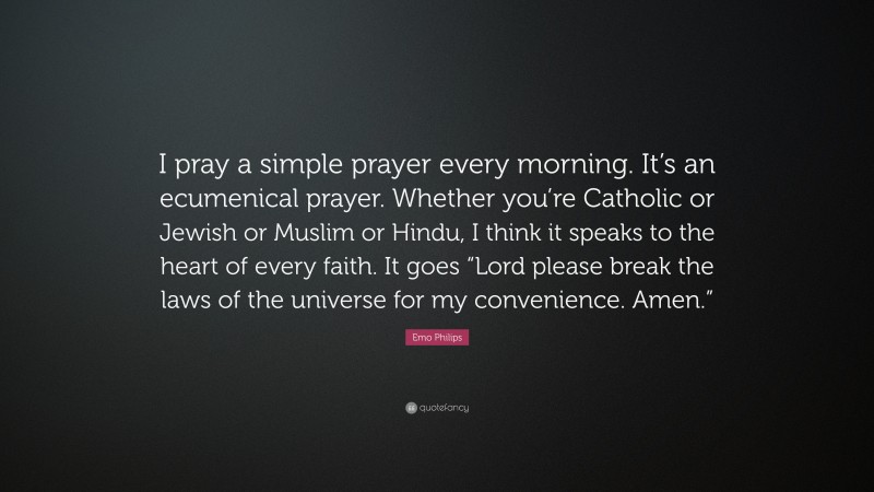 Emo Philips Quote: “I pray a simple prayer every morning. It’s an ecumenical prayer. Whether you’re Catholic or Jewish or Muslim or Hindu, I think it speaks to the heart of every faith. It goes “Lord please break the laws of the universe for my convenience. Amen.””