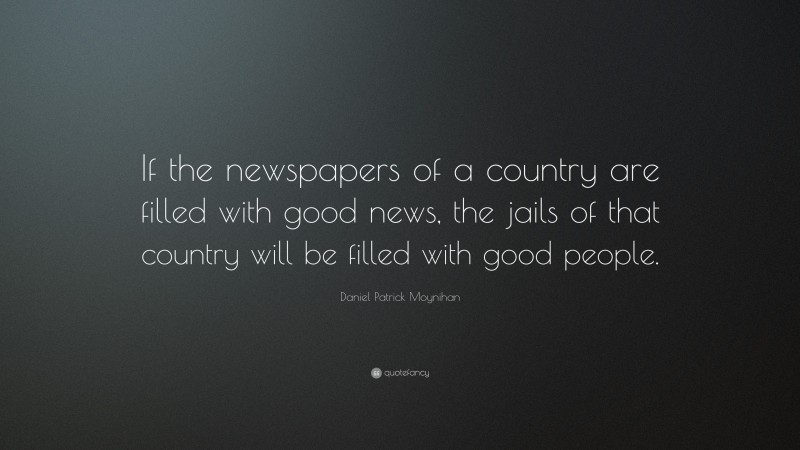 Daniel Patrick Moynihan Quote: “If the newspapers of a country are filled with good news, the jails of that country will be filled with good people.”