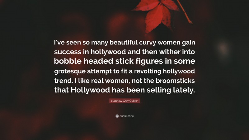 Matthew Gray Gubler Quote: “I’ve seen so many beautiful curvy women gain success in hollywood and then wither into bobble headed stick figures in some grotesque attempt to fit a revolting hollywood trend. I like real women, not the broomsticks that Hollywood has been selling lately.”