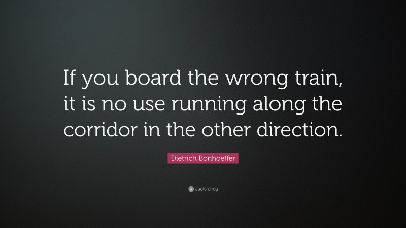 Dietrich Bonhoeffer Quote: “If you board the wrong train, it is no use running along the corridor in the other direction.”
