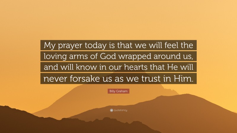 Billy Graham Quote: “My prayer today is that we will feel the loving arms of God wrapped around us, and will know in our hearts that He will never forsake us as we trust in Him.”