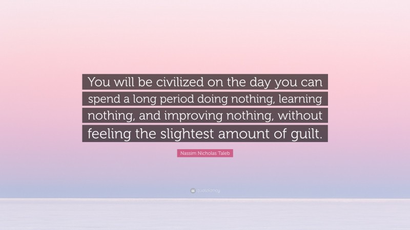 Nassim Nicholas Taleb Quote: “You will be civilized on the day you can spend a long period doing nothing, learning nothing, and improving nothing, without feeling the slightest amount of guilt.”