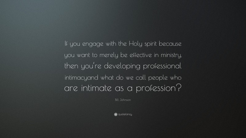Bill Johnson Quote: “If you engage with the Holy spirit because you want to merely be effective in ministry, then you’re developing professional intimacyand what do we call people who are intimate as a profession?”