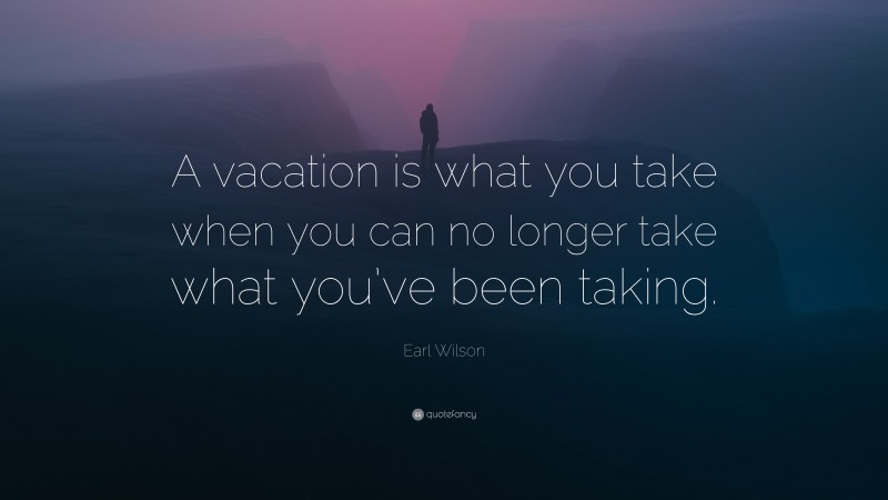 Earl Wilson Quote: “A vacation is what you take when you can no longer take what you’ve been taking.”
