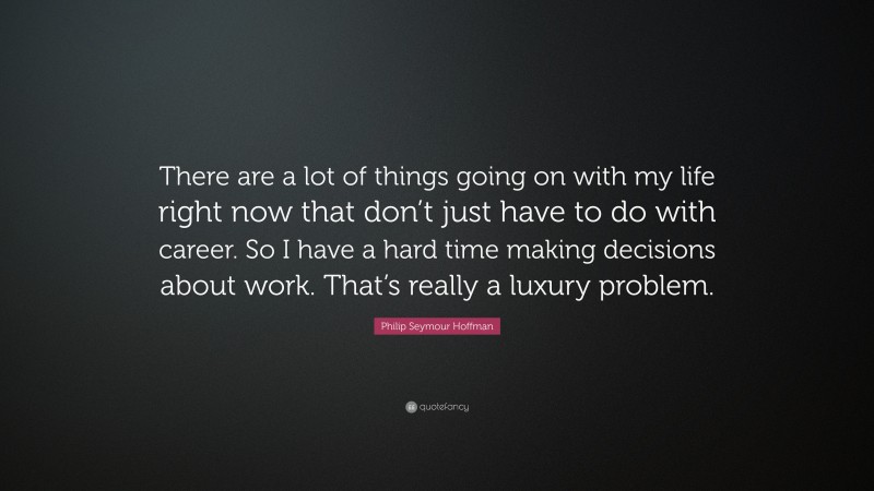 Philip Seymour Hoffman Quote: “There are a lot of things going on with my life right now that don’t just have to do with career. So I have a hard time making decisions about work. That’s really a luxury problem.”