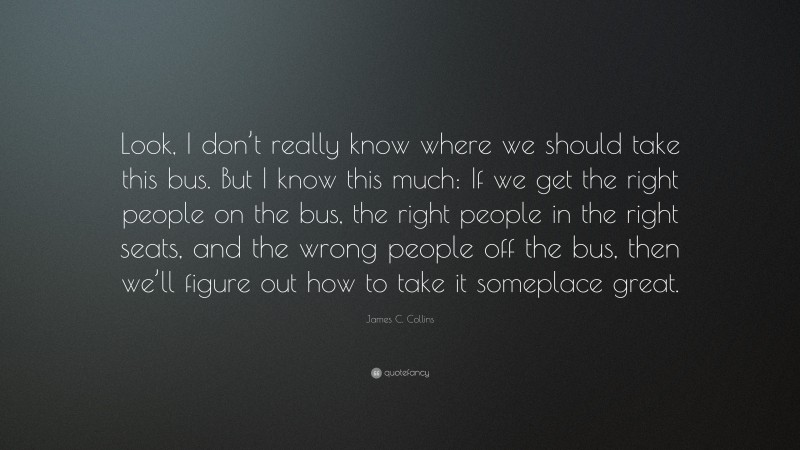 James C. Collins Quote: “Look, I don’t really know where we should take this bus. But I know this much: If we get the right people on the bus, the right people in the right seats, and the wrong people off the bus, then we’ll figure out how to take it someplace great.”