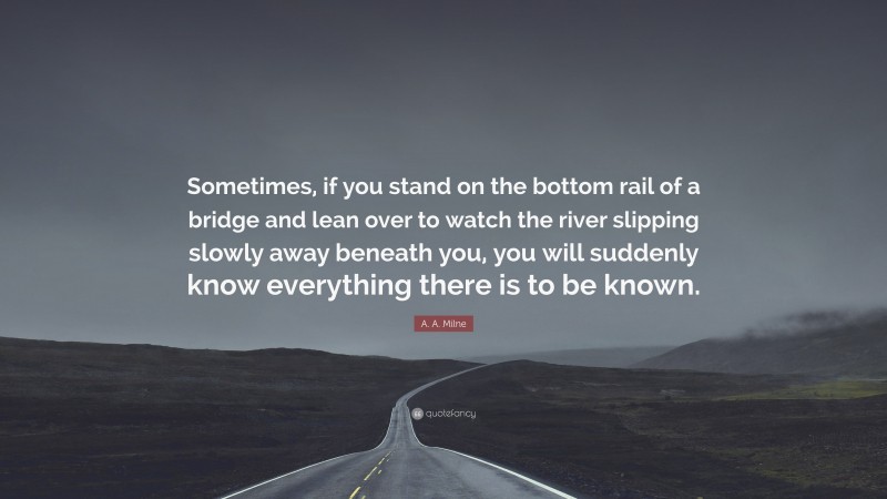A. A. Milne Quote: “Sometimes, if you stand on the bottom rail of a bridge and lean over to watch the river slipping slowly away beneath you, you will suddenly know everything there is to be known.”