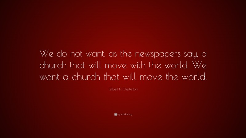 Gilbert K. Chesterton Quote: “We do not want, as the newspapers say, a church that will move with the world. We want a church that will move the world.”