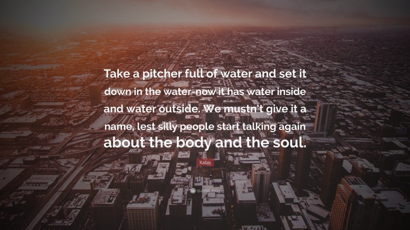 Kabir Quote: “Take a pitcher full of water and set it down in the water-now it has water inside and water outside. We mustn’t give it a name, lest silly people start talking again about the body and the soul.”
