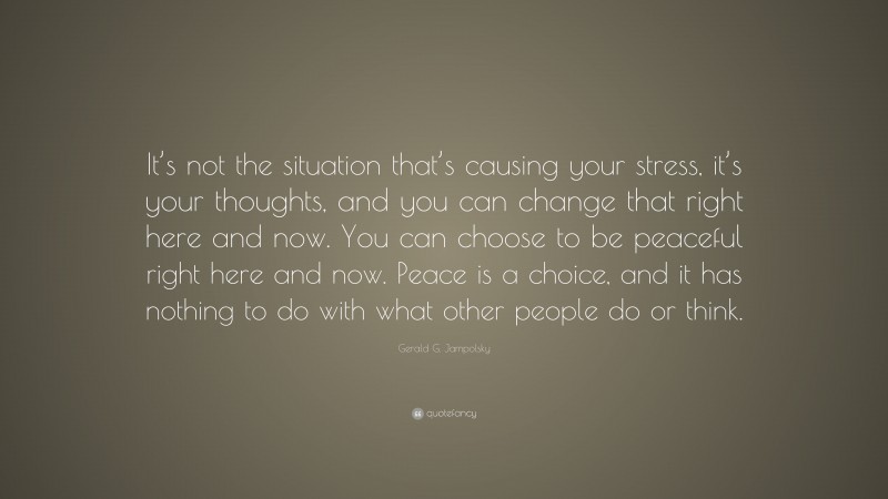 Gerald G. Jampolsky Quote: “It’s not the situation that’s causing your stress, it’s your thoughts, and you can change that right here and now. You can choose to be peaceful right here and now. Peace is a choice, and it has nothing to do with what other people do or think.”