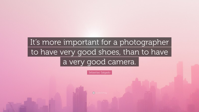 Sebastiao Salgado Quote: “It’s more important for a photographer to have very good shoes, than to have a very good camera.”