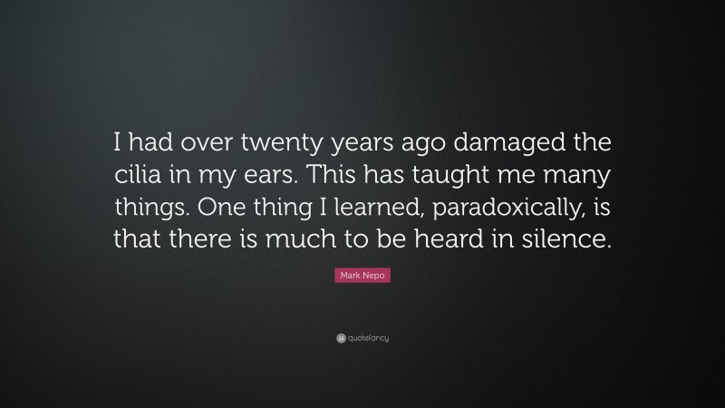 Mark Nepo Quote: “I had over twenty years ago damaged the cilia in my ears. This has taught me many things. One thing I learned, paradoxically, is that there is much to be heard in silence.”