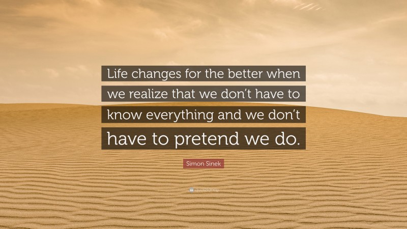 Simon Sinek Quote: “Life changes for the better when we realize that we don’t have to know everything and we don’t have to pretend we do.”