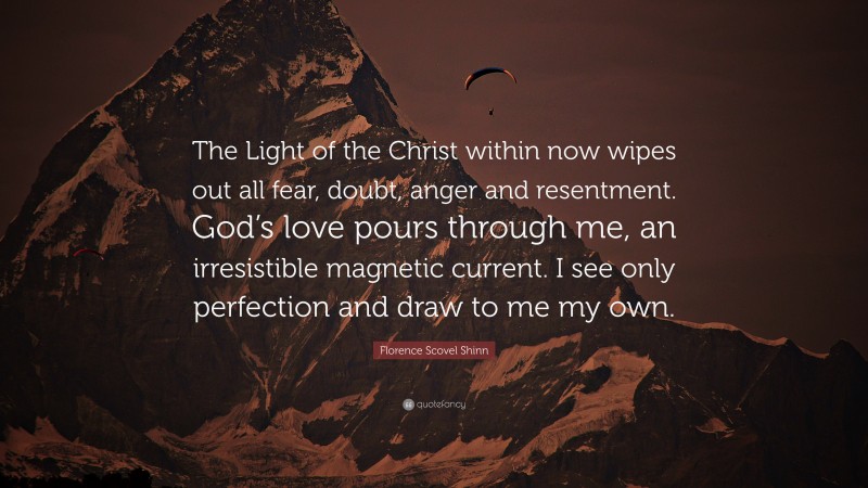 Florence Scovel Shinn Quote: “The Light of the Christ within now wipes out all fear, doubt, anger and resentment. God’s love pours through me, an irresistible magnetic current. I see only perfection and draw to me my own.”