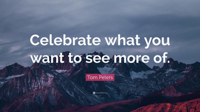 Tom Peters Quote: “Celebrate what you want to see more of.”