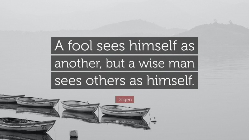 Dōgen Quote: “A fool sees himself as another, but a wise man sees others as himself.”