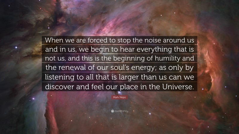 Mark Nepo Quote: “When we are forced to stop the noise around us and in us, we begin to hear everything that is not us, and this is the beginning of humility and the renewal of our soul’s energy; as only by listening to all that is larger than us can we discover and feel our place in the Universe.”