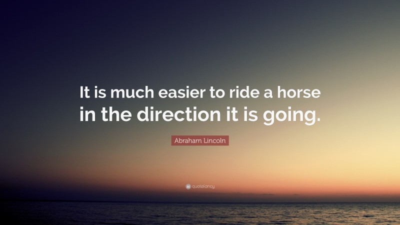 Abraham Lincoln Quote: “It is much easier to ride a horse in the direction it is going.”