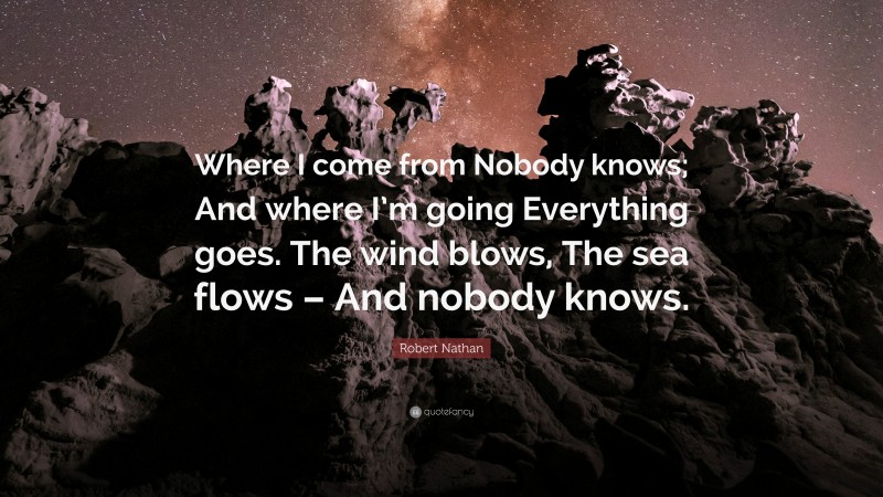 Robert Nathan Quote: “Where I come from Nobody knows; And where I’m going Everything goes. The wind blows, The sea flows – And nobody knows.”