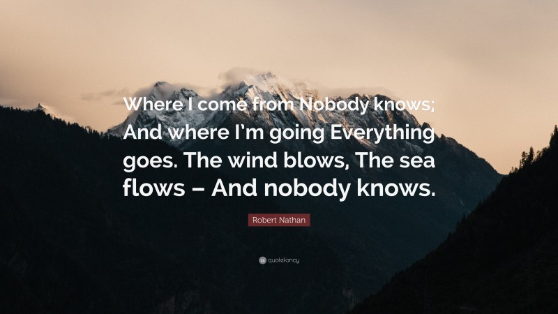 Robert Nathan Quote: “Where I come from Nobody knows; And where I’m going Everything goes. The wind blows, The sea flows – And nobody knows.”