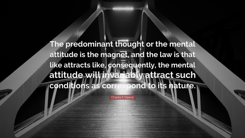 Charles F. Haanel Quote: “The predominant thought or the mental attitude is the magnet, and the law is that like attracts like, consequently, the mental attitude will invariably attract such conditions as correspond to its nature.”