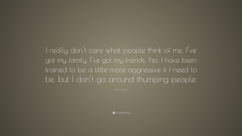 Chris Kyle Quote: “I really don’t care what people think of me. I’ve got my family. I’ve got my friends. Yes, I have been trained to be a little more aggressive if I need to be, but I don’t go around thumping people.”