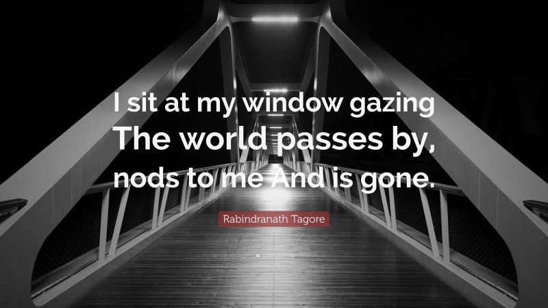 Rabindranath Tagore Quote: “I sit at my window gazing The world passes by, nods to me And is gone.”